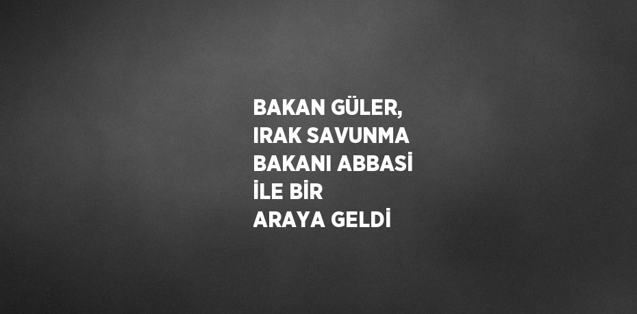 BAKAN GÜLER, IRAK SAVUNMA BAKANI ABBASİ İLE BİR ARAYA GELDİ