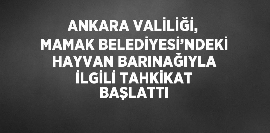 ANKARA VALİLİĞİ, MAMAK BELEDİYESİ’NDEKİ HAYVAN BARINAĞIYLA İLGİLİ TAHKİKAT BAŞLATTI