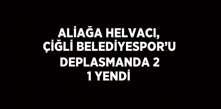 ALİAĞA HELVACI, ÇİĞLİ BELEDİYESPOR’U DEPLASMANDA 2 1 YENDİ