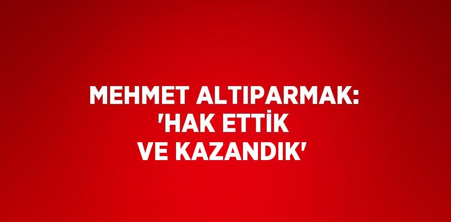 MEHMET ALTIPARMAK: 'HAK ETTİK VE KAZANDIK'