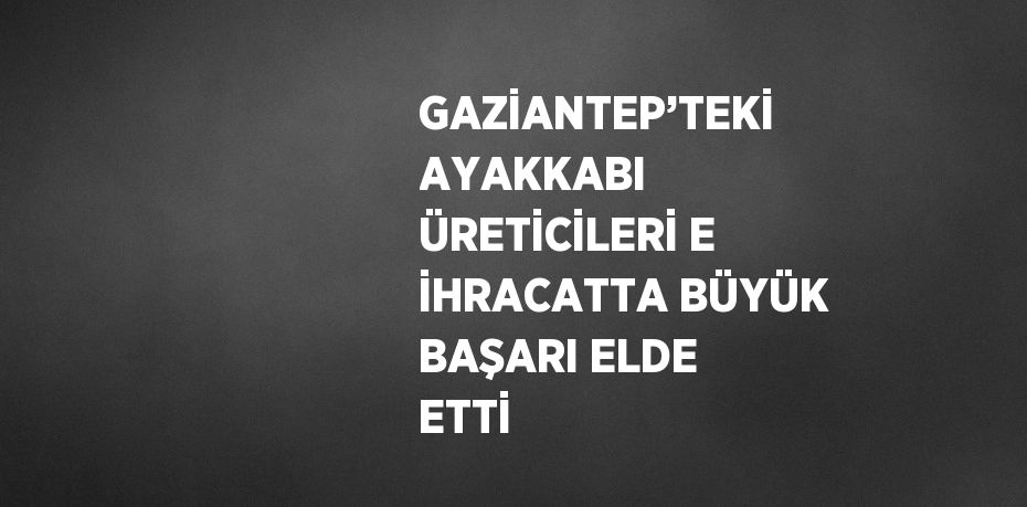 GAZİANTEP’TEKİ AYAKKABI ÜRETİCİLERİ E İHRACATTA BÜYÜK BAŞARI ELDE ETTİ