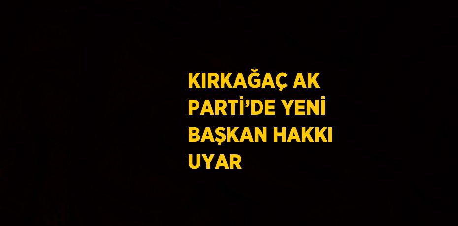 KIRKAĞAÇ AK PARTİ’DE YENİ BAŞKAN HAKKI UYAR