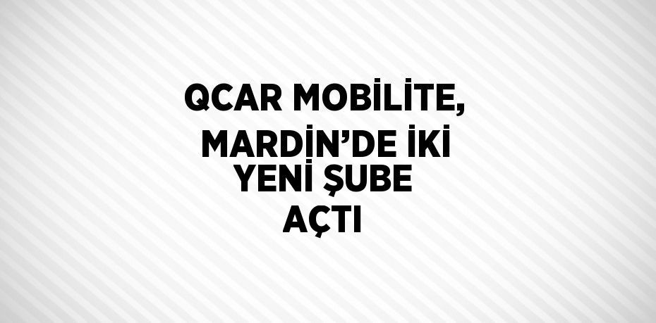 QCAR MOBİLİTE, MARDİN’DE İKİ YENİ ŞUBE AÇTI