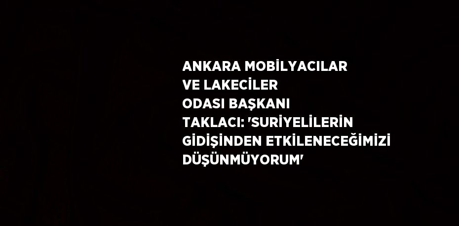 ANKARA MOBİLYACILAR VE LAKECİLER ODASI BAŞKANI TAKLACI: 'SURİYELİLERİN GİDİŞİNDEN ETKİLENECEĞİMİZİ DÜŞÜNMÜYORUM'