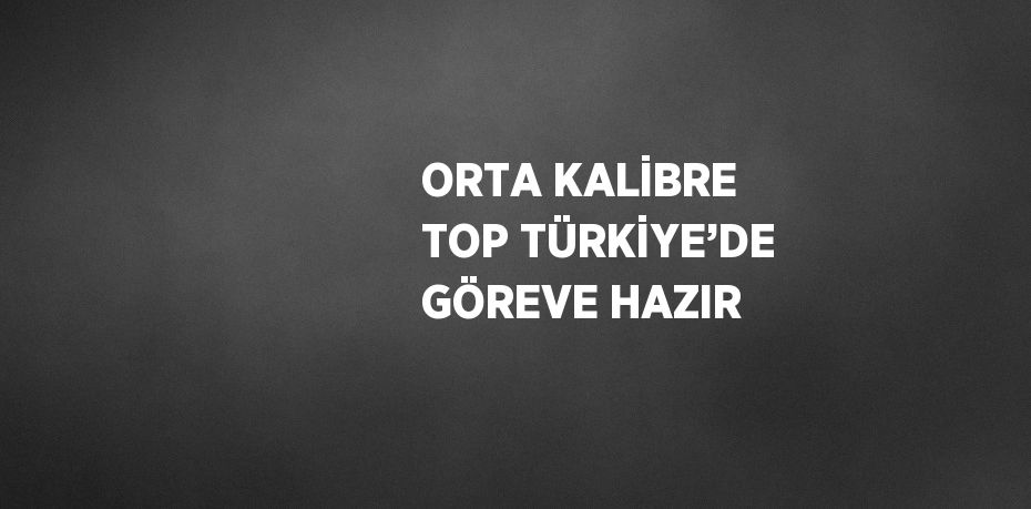 ORTA KALİBRE TOP TÜRKİYE’DE GÖREVE HAZIR