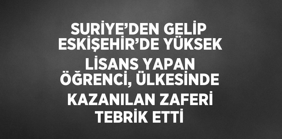 SURİYE’DEN GELİP ESKİŞEHİR’DE YÜKSEK LİSANS YAPAN ÖĞRENCİ, ÜLKESİNDE KAZANILAN ZAFERİ TEBRİK ETTİ