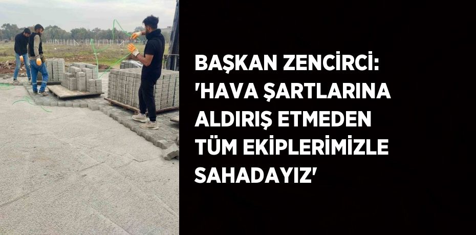 BAŞKAN ZENCİRCİ: 'HAVA ŞARTLARINA ALDIRIŞ ETMEDEN TÜM EKİPLERİMİZLE SAHADAYIZ'