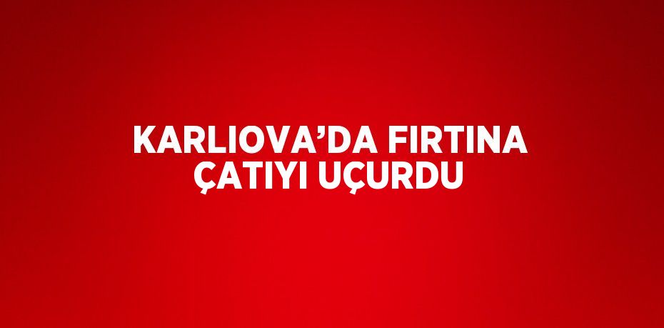 KARLIOVA’DA FIRTINA ÇATIYI UÇURDU