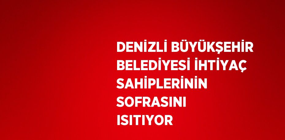 DENİZLİ BÜYÜKŞEHİR BELEDİYESİ İHTİYAÇ SAHİPLERİNİN SOFRASINI ISITIYOR