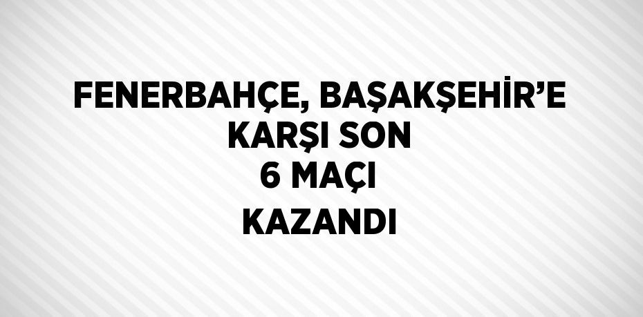 FENERBAHÇE, BAŞAKŞEHİR’E KARŞI SON 6 MAÇI KAZANDI