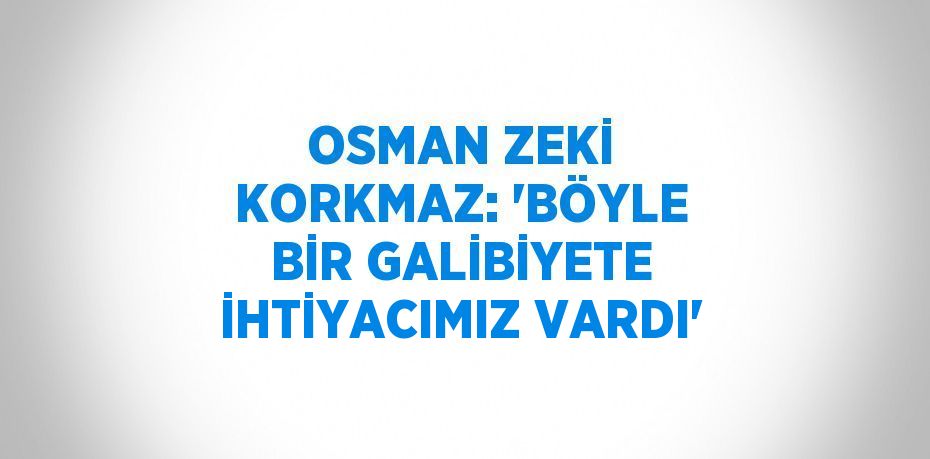 OSMAN ZEKİ KORKMAZ: 'BÖYLE BİR GALİBİYETE İHTİYACIMIZ VARDI'