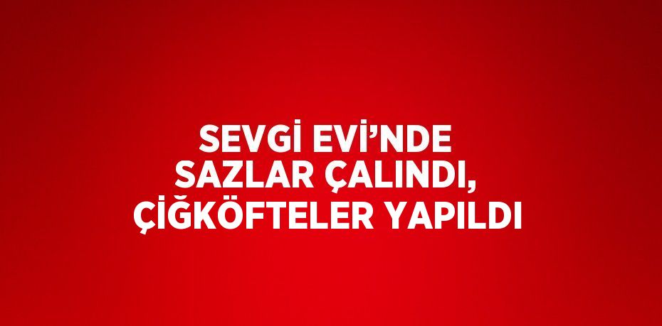 SEVGİ EVİ’NDE SAZLAR ÇALINDI, ÇİĞKÖFTELER YAPILDI