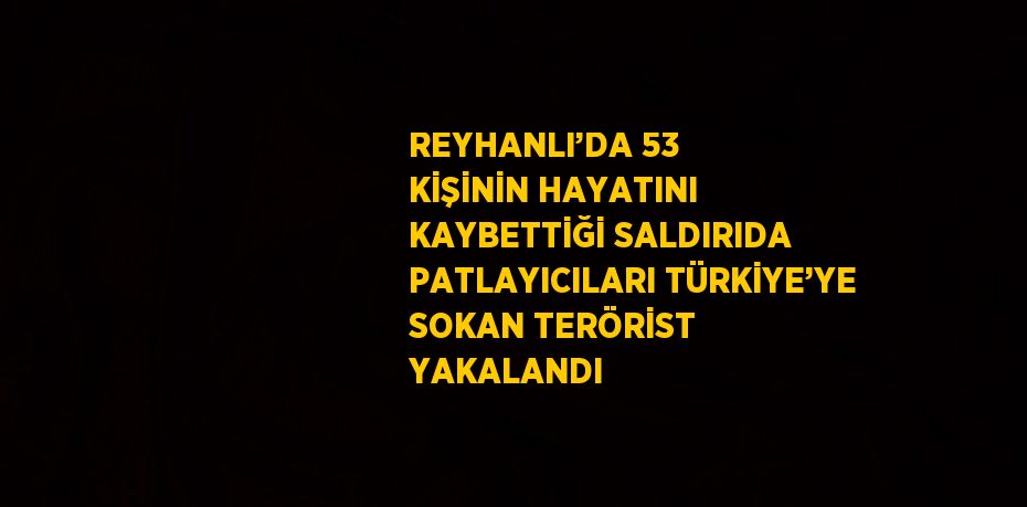 REYHANLI’DA 53 KİŞİNİN HAYATINI KAYBETTİĞİ SALDIRIDA PATLAYICILARI TÜRKİYE’YE SOKAN TERÖRİST YAKALANDI