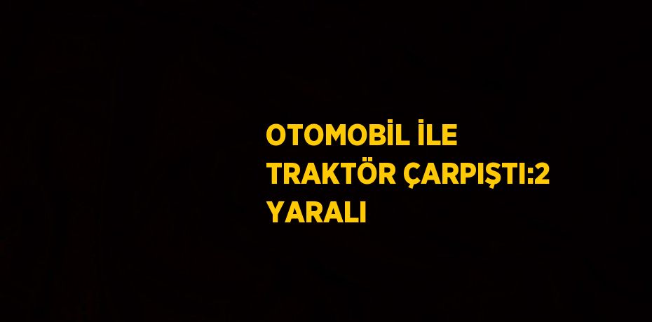 OTOMOBİL İLE TRAKTÖR ÇARPIŞTI:2 YARALI