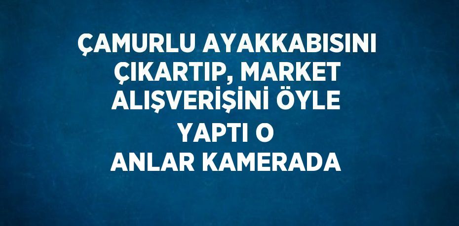 ÇAMURLU AYAKKABISINI ÇIKARTIP, MARKET ALIŞVERİŞİNİ ÖYLE YAPTI O ANLAR KAMERADA