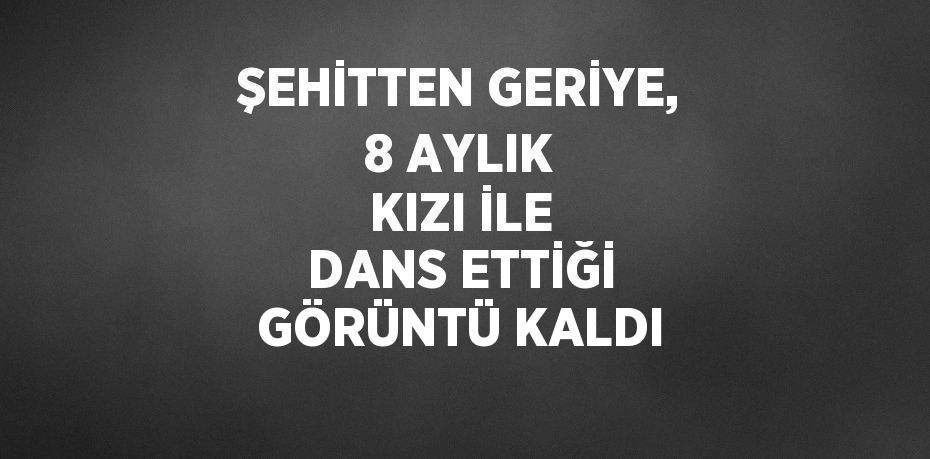 ŞEHİTTEN GERİYE, 8 AYLIK KIZI İLE DANS ETTİĞİ GÖRÜNTÜ KALDI