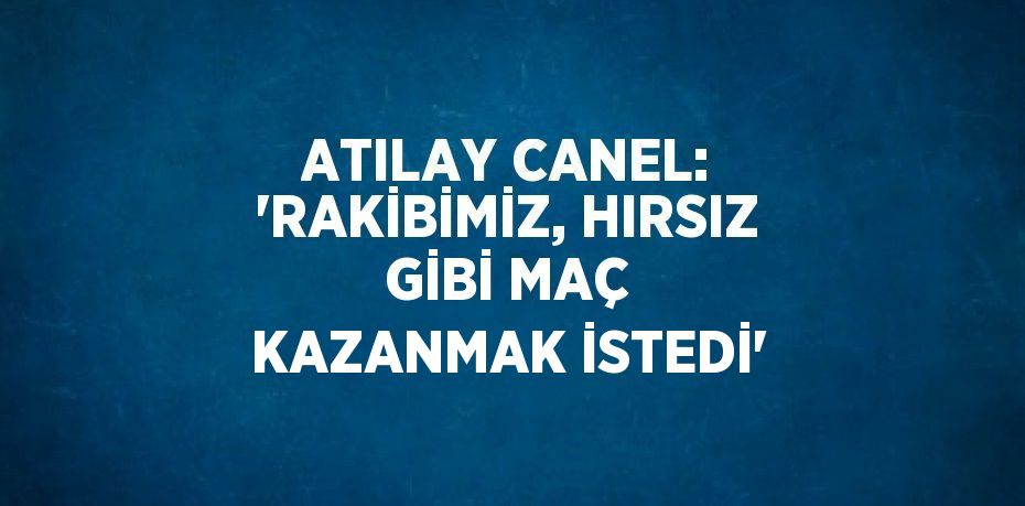 ATILAY CANEL: 'RAKİBİMİZ, HIRSIZ GİBİ MAÇ KAZANMAK İSTEDİ'