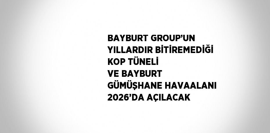 BAYBURT GROUP’UN YILLARDIR BİTİREMEDİĞİ KOP TÜNELİ VE BAYBURT GÜMÜŞHANE HAVAALANI 2026’DA AÇILACAK