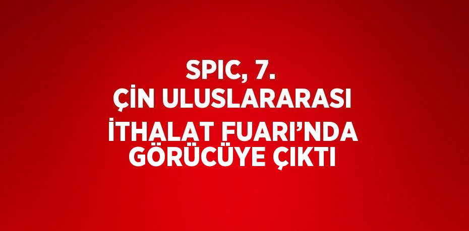 SPIC, 7. ÇİN ULUSLARARASI İTHALAT FUARI’NDA GÖRÜCÜYE ÇIKTI