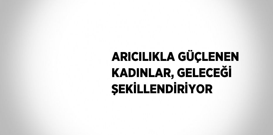 ARICILIKLA GÜÇLENEN KADINLAR, GELECEĞİ ŞEKİLLENDİRİYOR