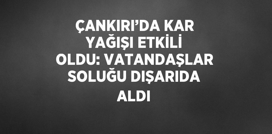 ÇANKIRI’DA KAR YAĞIŞI ETKİLİ OLDU: VATANDAŞLAR SOLUĞU DIŞARIDA ALDI