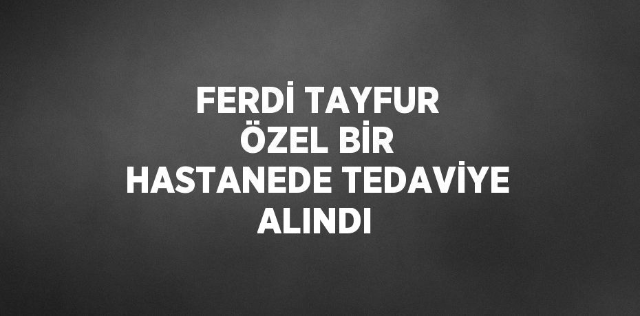 FERDİ TAYFUR ÖZEL BİR HASTANEDE TEDAVİYE ALINDI