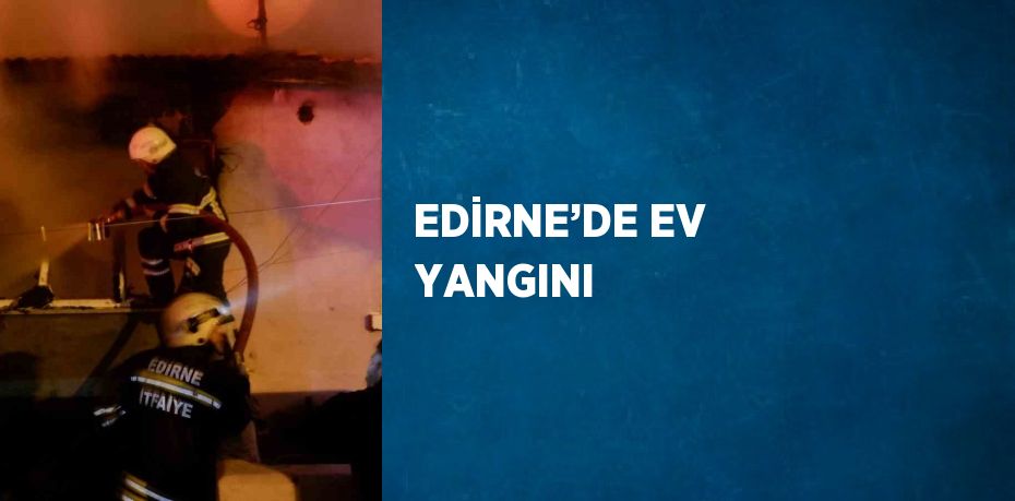 EDİRNE’DE EV YANGINI