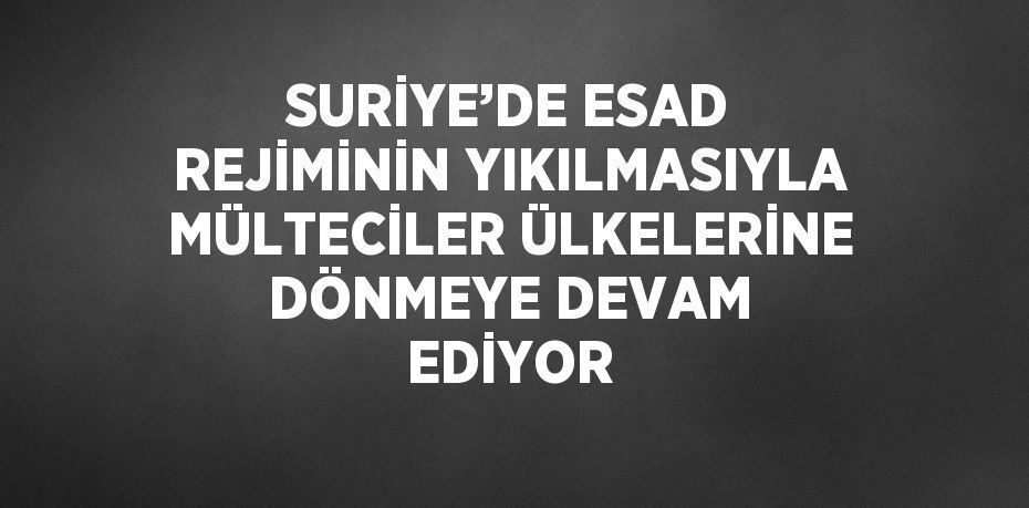 SURİYE’DE ESAD REJİMİNİN YIKILMASIYLA MÜLTECİLER ÜLKELERİNE DÖNMEYE DEVAM EDİYOR