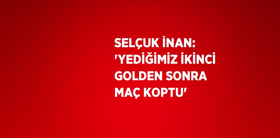 SELÇUK İNAN: 'YEDİĞİMİZ İKİNCİ GOLDEN SONRA MAÇ KOPTU'