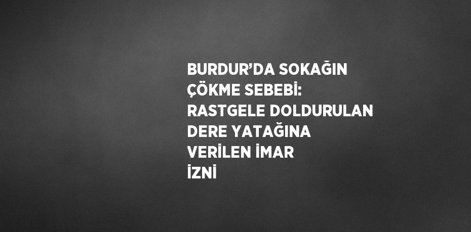 BURDUR’DA SOKAĞIN ÇÖKME SEBEBİ: RASTGELE DOLDURULAN DERE YATAĞINA VERİLEN İMAR İZNİ