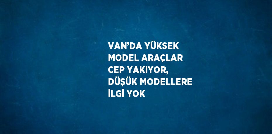 VAN’DA YÜKSEK MODEL ARAÇLAR CEP YAKIYOR, DÜŞÜK MODELLERE İLGİ YOK