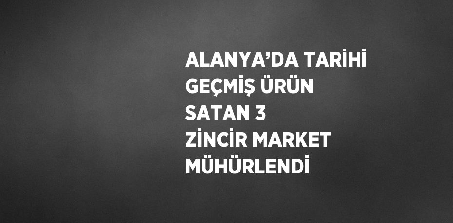 ALANYA’DA TARİHİ GEÇMİŞ ÜRÜN SATAN 3 ZİNCİR MARKET MÜHÜRLENDİ