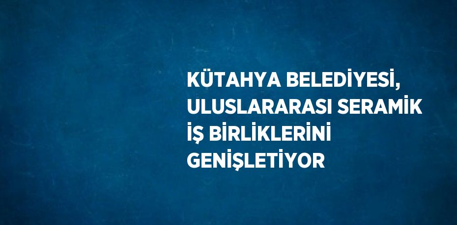 KÜTAHYA BELEDİYESİ, ULUSLARARASI SERAMİK İŞ BİRLİKLERİNİ GENİŞLETİYOR