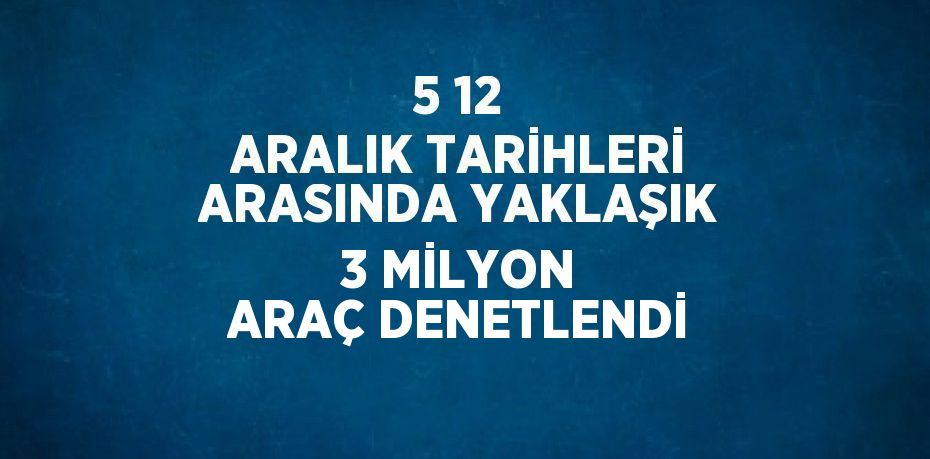 5 12 ARALIK TARİHLERİ ARASINDA YAKLAŞIK 3 MİLYON ARAÇ DENETLENDİ