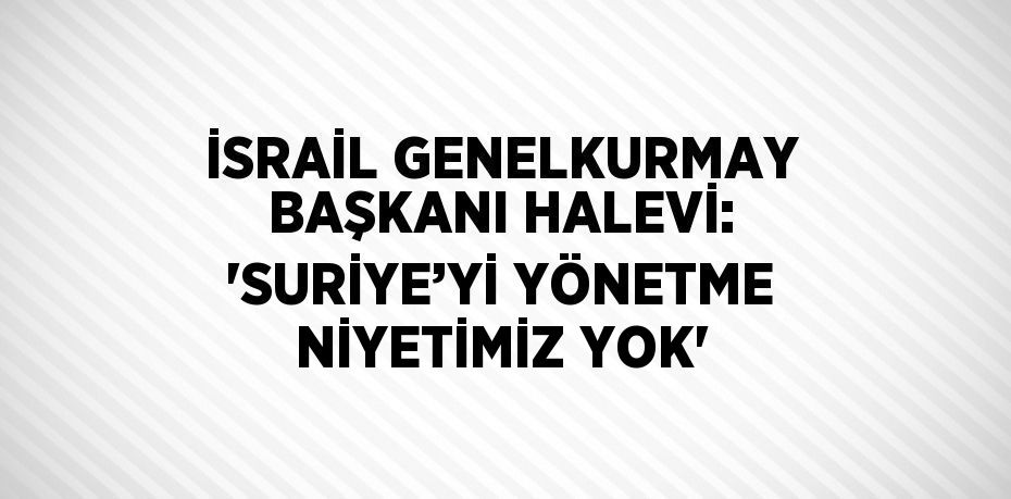 İSRAİL GENELKURMAY BAŞKANI HALEVİ: 'SURİYE’Yİ YÖNETME NİYETİMİZ YOK'