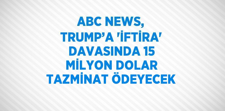 ABC NEWS, TRUMP’A 'İFTİRA' DAVASINDA 15 MİLYON DOLAR TAZMİNAT ÖDEYECEK