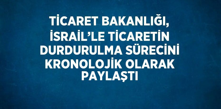 TİCARET BAKANLIĞI, İSRAİL’LE TİCARETİN DURDURULMA SÜRECİNİ KRONOLOJİK OLARAK PAYLAŞTI