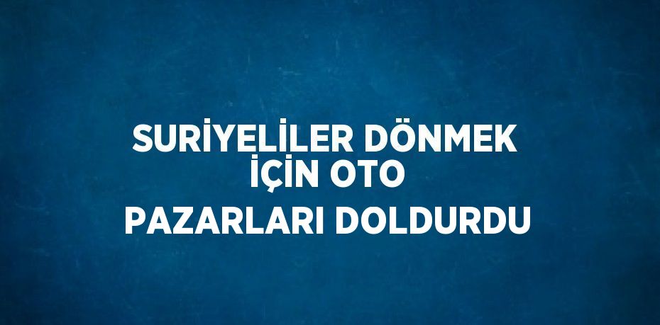 SURİYELİLER DÖNMEK İÇİN OTO PAZARLARI DOLDURDU