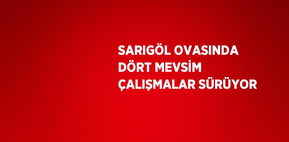 SARIGÖL OVASINDA DÖRT MEVSİM ÇALIŞMALAR SÜRÜYOR