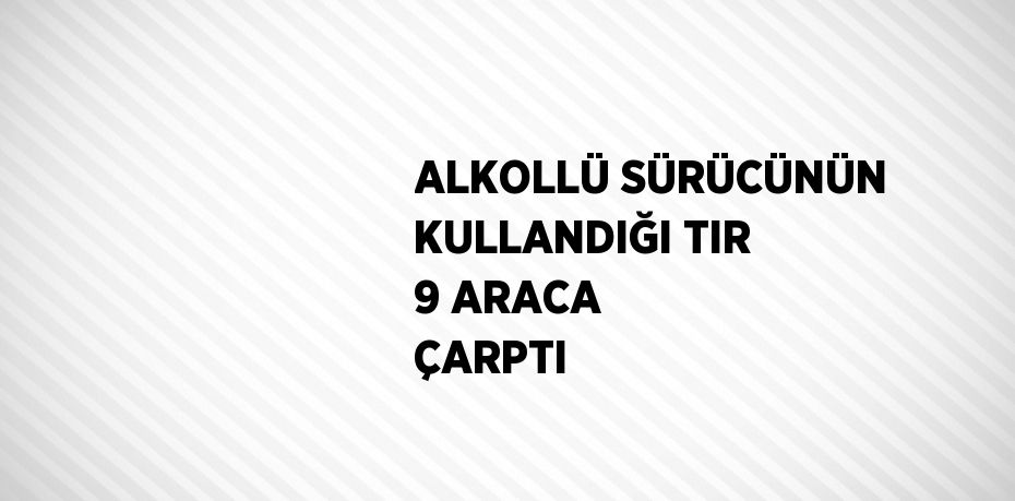 ALKOLLÜ SÜRÜCÜNÜN KULLANDIĞI TIR 9 ARACA ÇARPTI