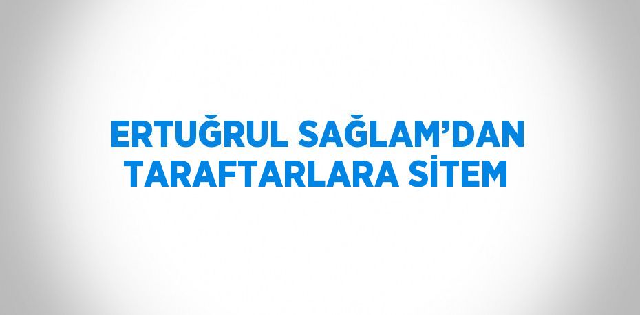 ERTUĞRUL SAĞLAM’DAN TARAFTARLARA SİTEM