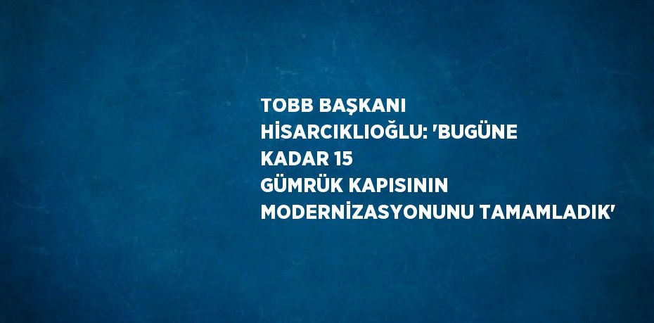 TOBB BAŞKANI HİSARCIKLIOĞLU: 'BUGÜNE KADAR 15 GÜMRÜK KAPISININ MODERNİZASYONUNU TAMAMLADIK'