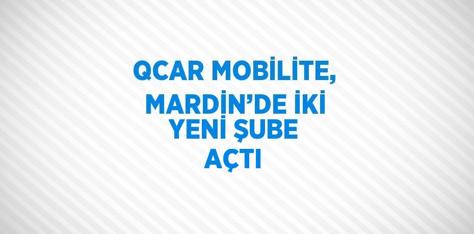 QCAR MOBİLİTE, MARDİN’DE İKİ YENİ ŞUBE AÇTI