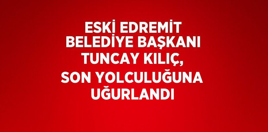 ESKİ EDREMİT BELEDİYE BAŞKANI TUNCAY KILIÇ, SON YOLCULUĞUNA UĞURLANDI