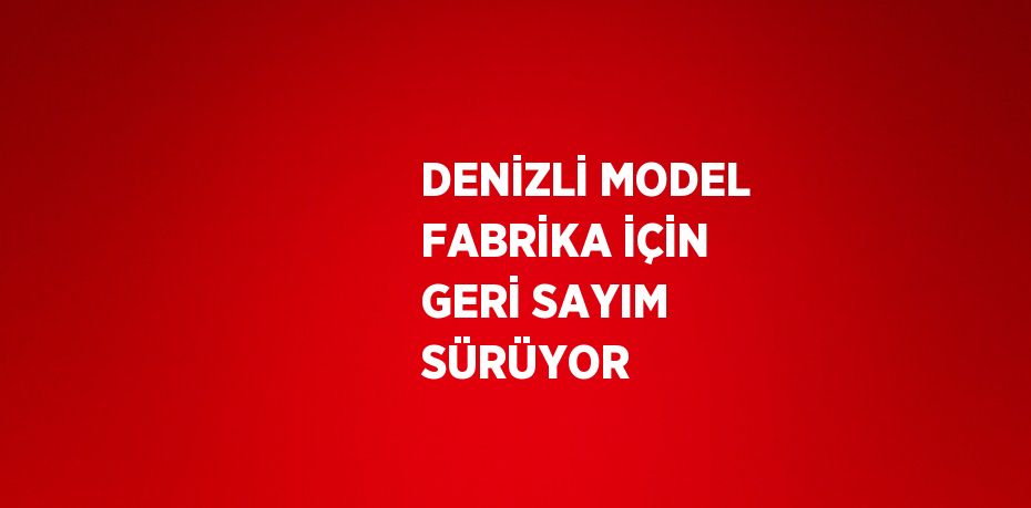 DENİZLİ MODEL FABRİKA İÇİN GERİ SAYIM SÜRÜYOR