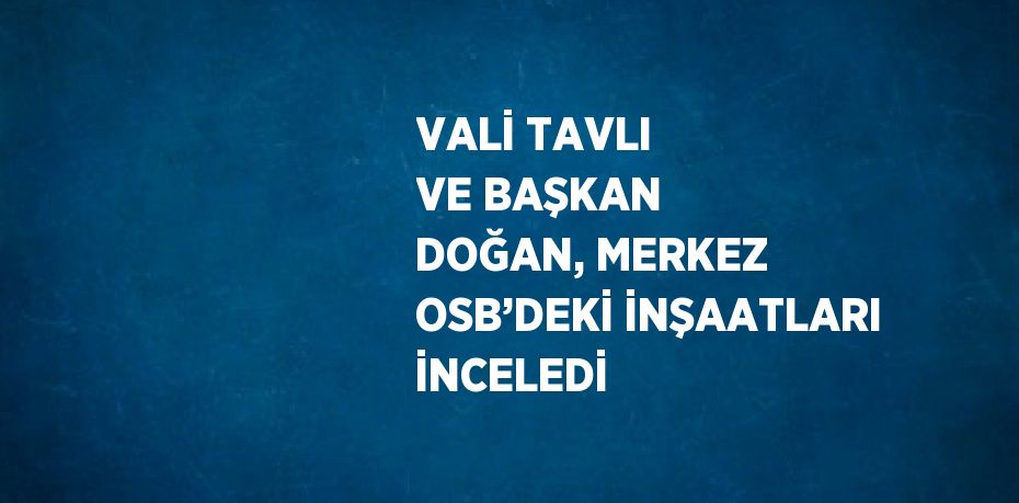 VALİ TAVLI VE BAŞKAN DOĞAN, MERKEZ OSB’DEKİ İNŞAATLARI İNCELEDİ