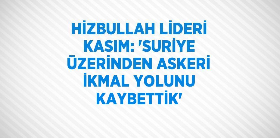 HİZBULLAH LİDERİ KASIM: 'SURİYE ÜZERİNDEN ASKERİ İKMAL YOLUNU KAYBETTİK'