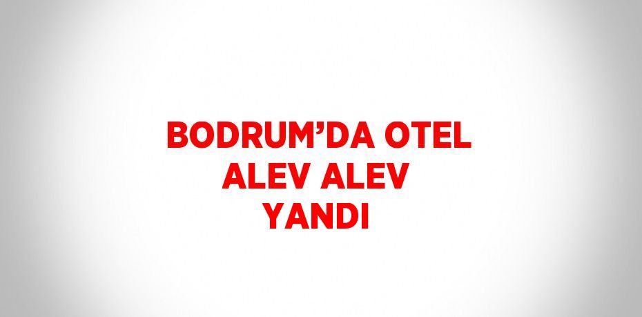 BODRUM’DA OTEL ALEV ALEV YANDI