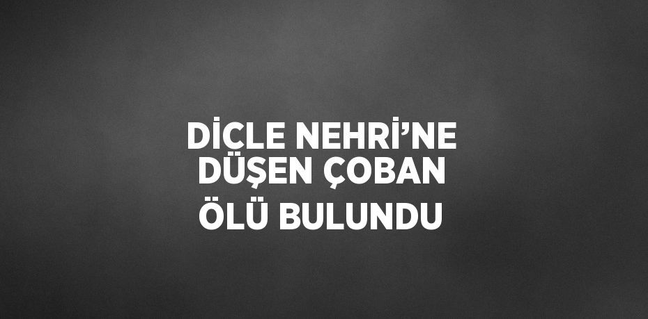 DİCLE NEHRİ’NE DÜŞEN ÇOBAN ÖLÜ BULUNDU