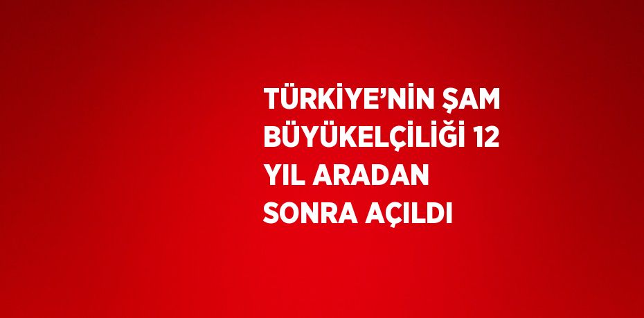 TÜRKİYE’NİN ŞAM BÜYÜKELÇİLİĞİ 12 YIL ARADAN SONRA AÇILDI